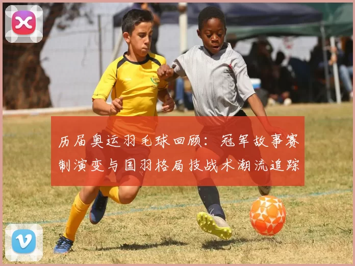 历届奥运羽毛球回顾：冠军故事赛制演变与国羽格局技战术潮流追踪