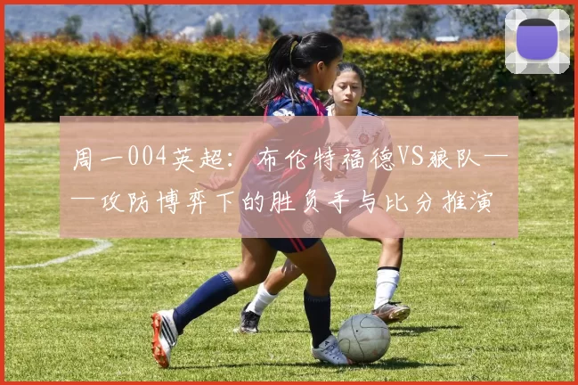 周一004英超：布伦特福德VS狼队——攻防博弈下的胜负手与比分推演_防守_进攻_中场