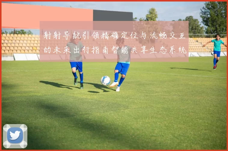 射射导航引领精确定位与流畅交互的未来出行指南智能共享生态系统