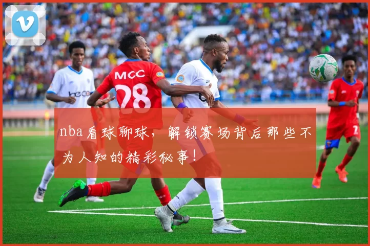 nba看球聊球，解锁赛场背后那些不为人知的精彩秘事！