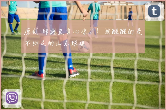 原创 邱彪直言心凉了！该醒醒的是不知足的山东球迷