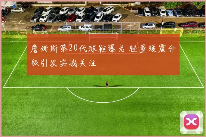 詹姆斯第20代球鞋曝光 轻量缓震升级引发实战关注