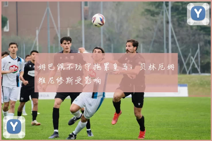 姆巴佩不防守拖累皇马，贝林厄姆维尼修斯受影响