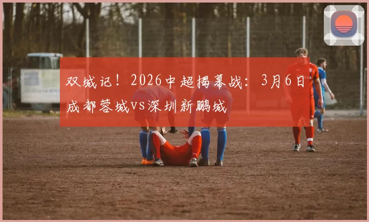 双城记！2026中超揭幕战：3月6日成都蓉城vs深圳新鹏城