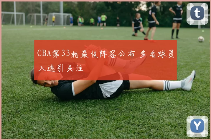 CBA第33轮最佳阵容公布 多名球员入选引关注