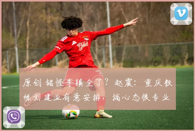 原创 错怪李镇全了？赵震：重庆教练刘建业有意安排，搞心态很专业