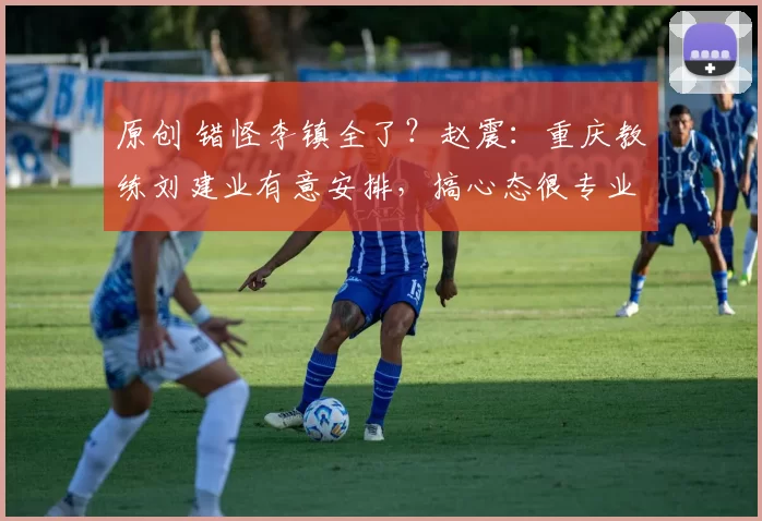 原创 错怪李镇全了？赵震：重庆教练刘建业有意安排，搞心态很专业