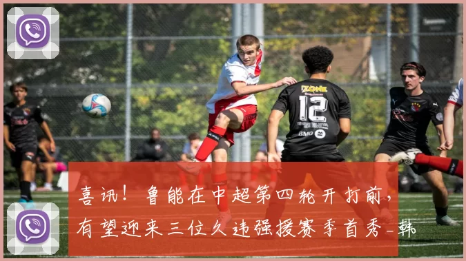 喜讯!鲁能在中超第四轮开打前,有望迎来三位久违强援赛季首秀_韩鹏_德尔加多_比赛