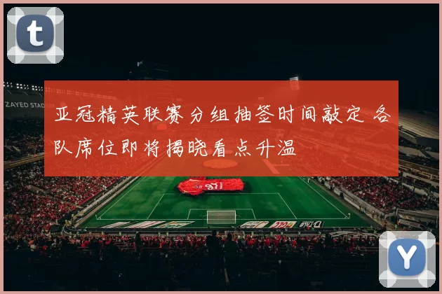 亚冠精英联赛分组抽签时间敲定 各队席位即将揭晓看点升温
