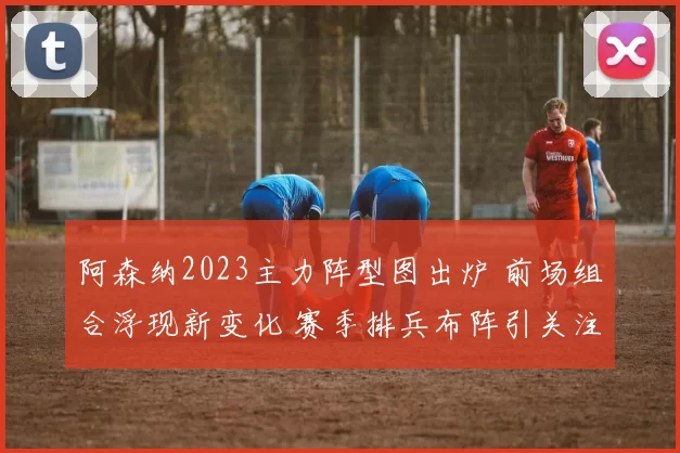 阿森纳2023主力阵型图出炉 前场组合浮现新变化 赛季排兵布阵引关注