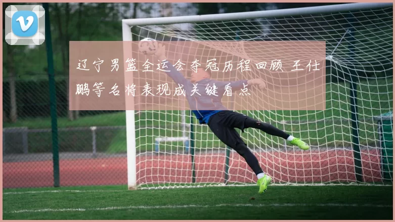 辽宁男篮全运会夺冠历程回顾 王仕鹏等名将表现成关键看点