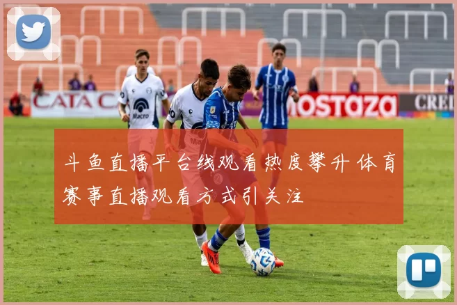 斗鱼直播平台线观看热度攀升 体育赛事直播观看方式引关注