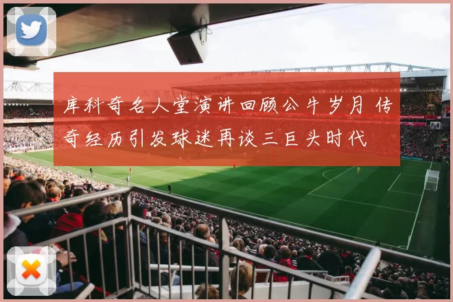 库科奇名人堂演讲回顾公牛岁月 传奇经历引发球迷再谈三巨头时代