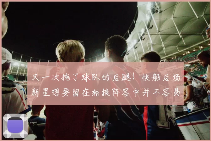 又一次拖了球队的后腿!快船后场新星想要留在轮换阵容中并不容易