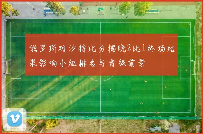 俄罗斯对沙特比分揭晓2比1终场结果影响小组排名与晋级前景