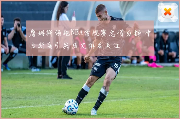 詹姆斯领跑NBA常规赛总得分榜 冲击新高引发历史排名关注