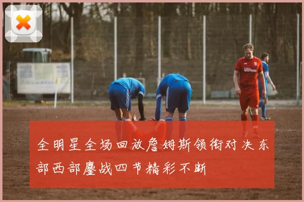 全明星全场回放詹姆斯领衔对决东部西部鏖战四节精彩不断