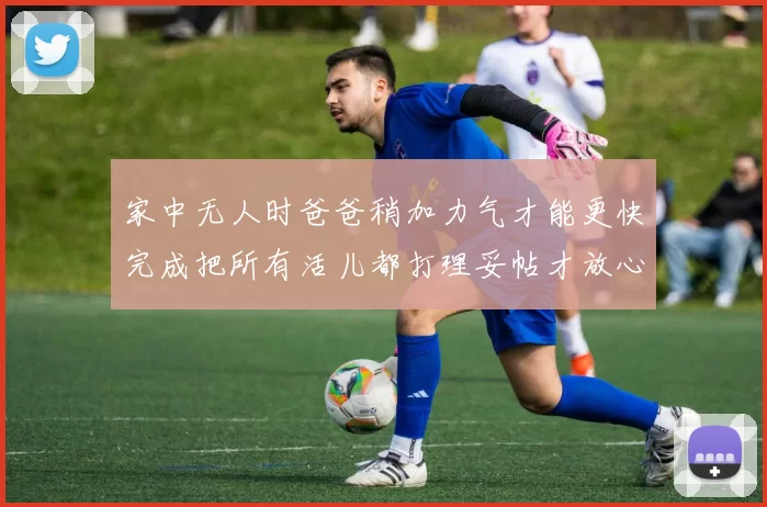 家中无人时爸爸稍加力气才能更快完成把所有活儿都打理妥帖才放心