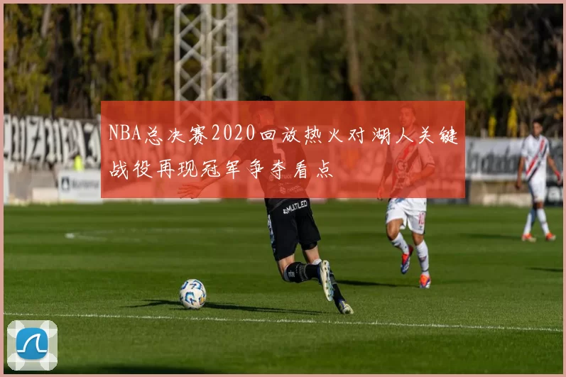 NBA总决赛2020回放热火对湖人关键战役再现冠军争夺看点