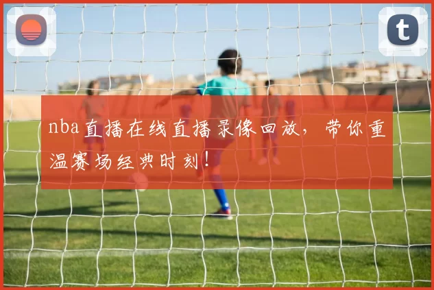nba直播在线直播录像回放，带你重温赛场经典时刻！