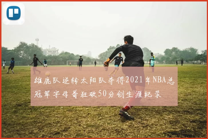 雄鹿队逆转太阳队夺得2021年NBA总冠军字母哥狂砍50分创生涯纪录