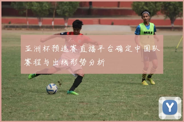 亚洲杯预选赛直播平台确定中国队赛程与出线形势分析