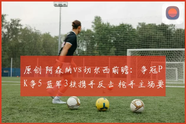 原创 阿森纳vs切尔西前瞻:争冠PK争5 蓝军3核携手反击 枪手主场要丢分