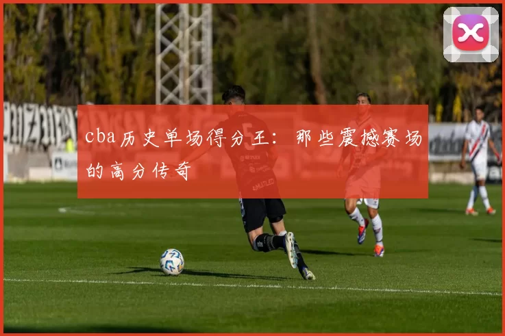 cba历史单场得分王：那些震撼赛场的高分传奇