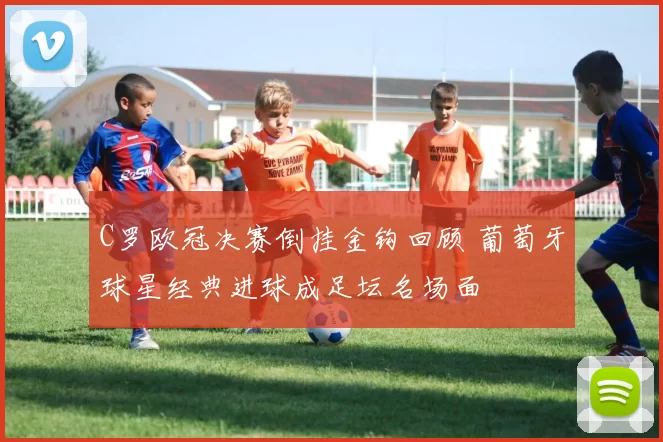 C罗欧冠决赛倒挂金钩回顾 葡萄牙球星经典进球成足坛名场面