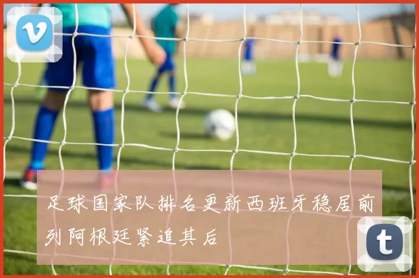 足球国家队排名更新西班牙稳居前列阿根廷紧追其后