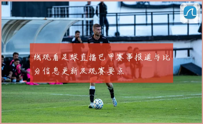 线观看足球直播巴甲赛事报道与比分信息更新及观赛要点