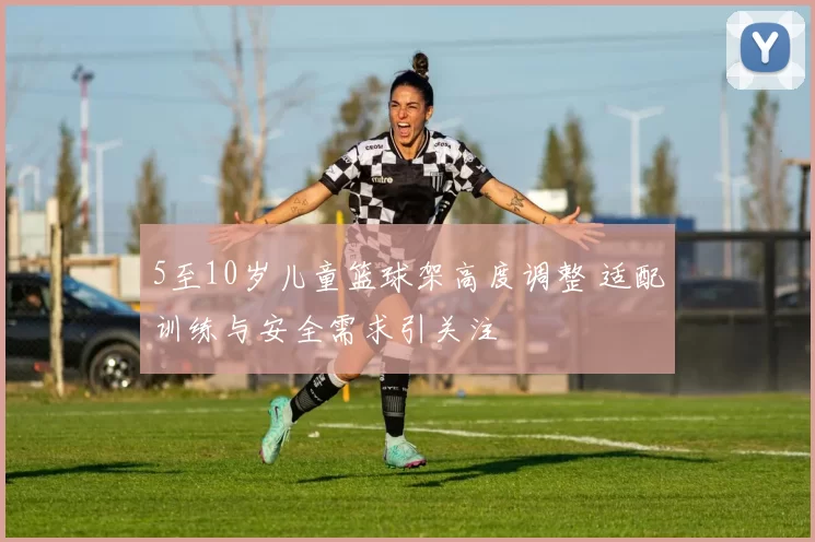 5至10岁儿童篮球架高度调整 适配训练与安全需求引关注