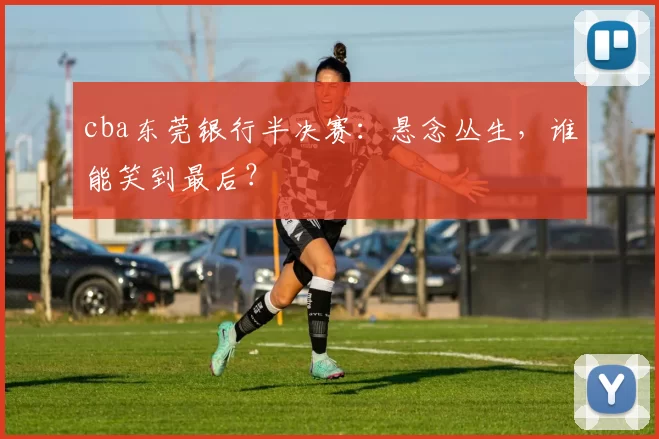cba东莞银行半决赛:悬念丛生,谁能笑到最后?