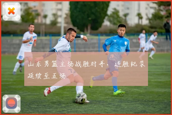 山东男篮主场战胜对手,连胜纪录延续至五场