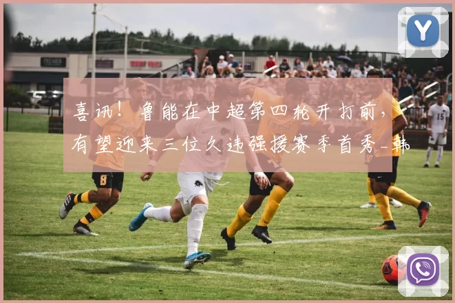 喜讯!鲁能在中超第四轮开打前,有望迎来三位久违强援赛季首秀_韩鹏_德尔加多_比赛