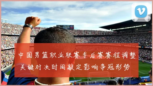 中国男篮职业联赛季后赛赛程调整 关键对决时间敲定影响争冠形势