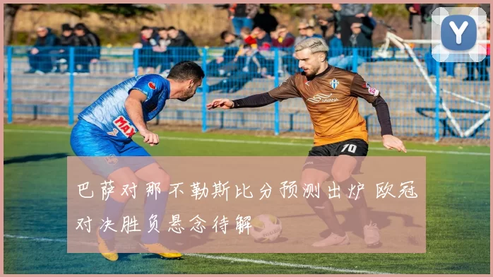 巴萨对那不勒斯比分预测出炉 欧冠对决胜负悬念待解