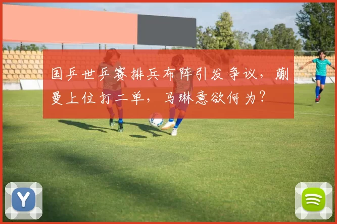 国乒世乒赛排兵布阵引发争议，蒯曼上位打二单，马琳意欲何为？