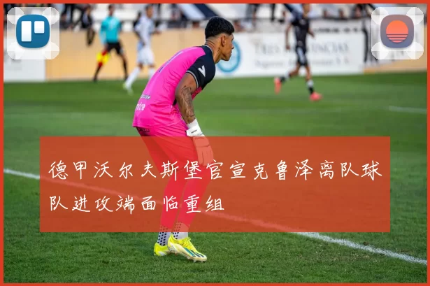 德甲沃尔夫斯堡官宣克鲁泽离队球队进攻端面临重组