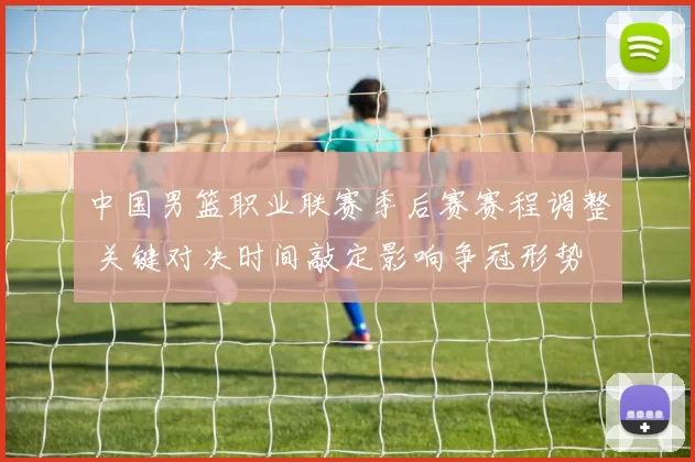 中国男篮职业联赛季后赛赛程调整 关键对决时间敲定影响争冠形势