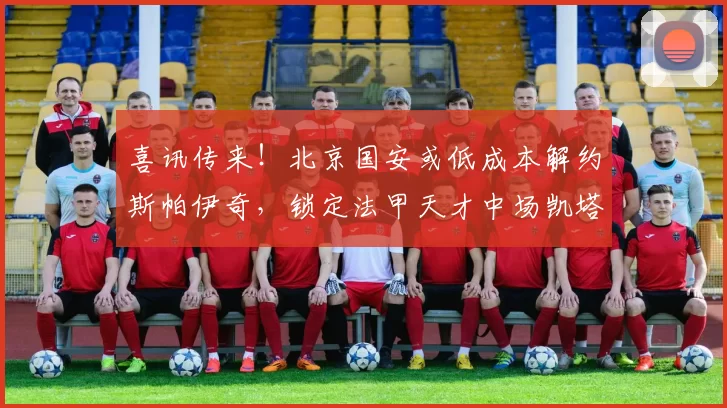 喜讯传来!北京国安或低成本解约斯帕伊奇,锁定法甲天才中场凯塔加盟_外援_克莱蒙_的合同