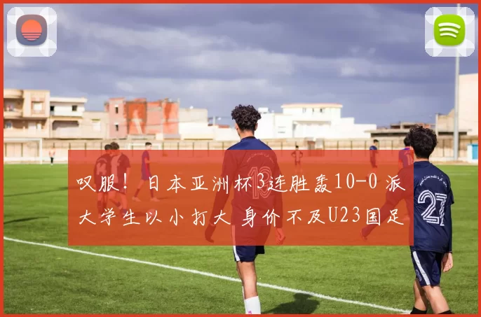 叹服!日本亚洲杯3连胜轰10-0 派大学生以小打大 身价不及U23国足