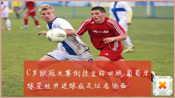 C罗欧冠决赛倒挂金钩回顾 葡萄牙球星经典进球成足坛名场面