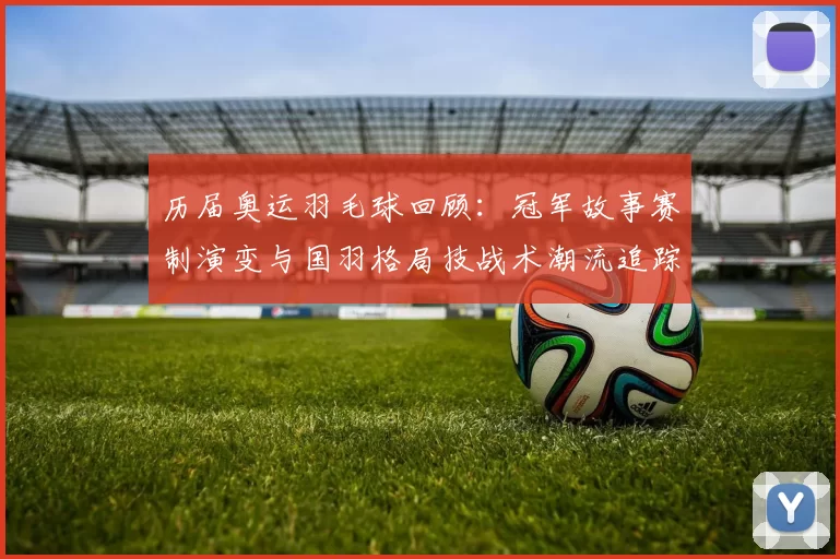 历届奥运羽毛球回顾：冠军故事赛制演变与国羽格局技战术潮流追踪