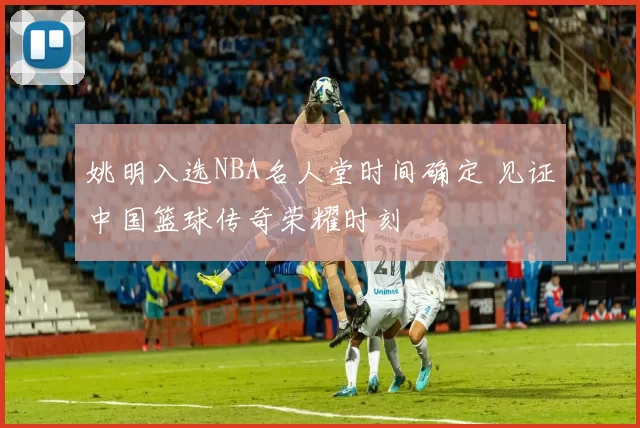 姚明入选NBA名人堂时间确定 见证中国篮球传奇荣耀时刻