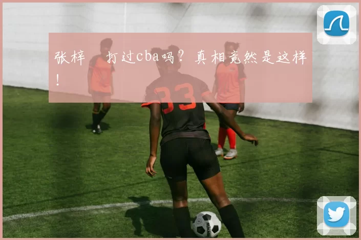 张梓祎打过cba吗？真相竟然是这样！