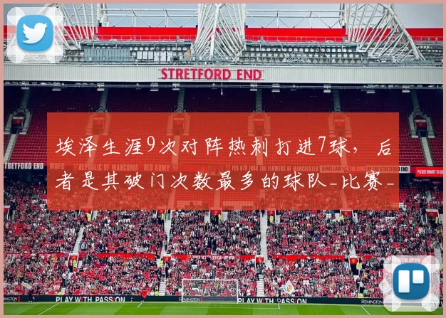 埃泽生涯9次对阵热刺打进7球，后者是其破门次数最多的球队_比赛_阿森纳_进攻