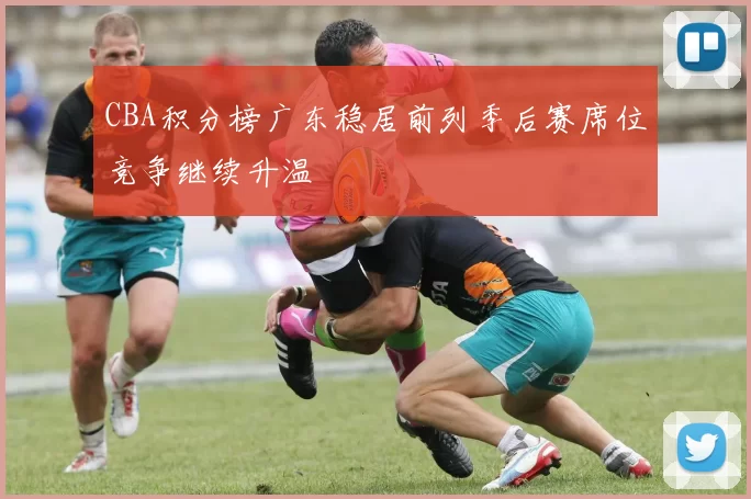 CBA积分榜广东稳居前列季后赛席位竞争继续升温