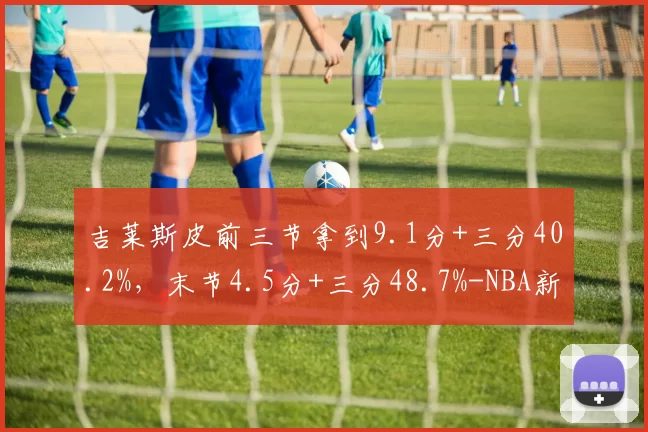 吉莱斯皮前三节拿到9.1分+三分40.2%，末节4.5分+三分48.7%-NBA新闻