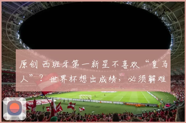 原创 西班牙第一新星不喜欢“皇马人”？世界杯想出成绩，必须解难题